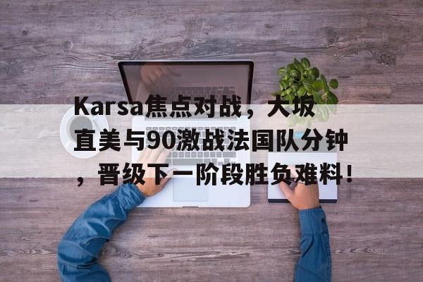 九游官网-Karsa焦点对战，大坂直美与90激战法国队分钟，晋级下一阶段胜负难料！的简单介绍